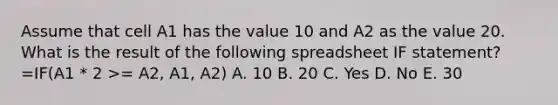 Assume that cell A1 has the value 10 and A2 as the value 20. What is the result of the following spreadsheet IF statement? =IF(A1 * 2 >= A2, A1, A2) A. 10 B. 20 C. Yes D. No E. 30