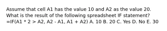 Assume that cell A1 has the value 10 and A2 as the value 20. What is the result of the following spreadsheet IF statement? =IF(A1 * 2 > A2, A2 - A1, A1 + A2) A. 10 B. 20 C. Yes D. No E. 30