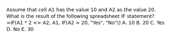 Assume that cell A1 has the value 10 and A2 as the value 20. What is the result of the following spreadsheet IF statement? =IF(A1 * 2 <> A2, A1, IF(A2 = 20, "Yes", "No")) A. 10 B. 20 C. Yes D. No E. 30