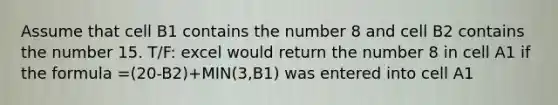 Assume that cell B1 contains the number 8 and cell B2 contains the number 15. T/F: excel would return the number 8 in cell A1 if the formula =(20-B2)+MIN(3,B1) was entered into cell A1