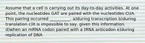 Assume that a cell is carrying out its day-to-day activities. At one point, the nucleotides GAT are paired with the nucleotides CUA. This pairing occurred __________. a)during transcription b)during translation c)It is impossible to say, given this information. d)when an mRNA codon paired with a tRNA anticodon e)during replication of DNA