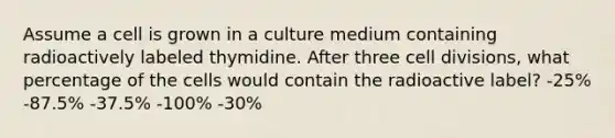 Assume a cell is grown in a culture medium containing radioactively labeled thymidine. After three cell divisions, what percentage of the cells would contain the radioactive label? -25% -87.5% -37.5% -100% -30%