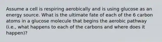 Assume a cell is respiring aerobically and is using glucose as an energy source. What is the ultimate fate of each of the 6 carbon atoms in a glucose molecule that begins the aerobic pathway (i.e., what happens to each of the carbons and where does it happen)?