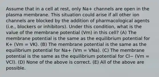 Assume that in a cell at rest, only Na+ channels are open in the plasma membrane. This situation could arise if all other ion channels are blocked by the addition of pharmacological agents (i.e., blockers or inhibitors). Under this condition, what is the value of the membrane potential (Vm) in this cell? (A) The membrane potential is the same as the equilibrium potential for K+ (Vm = VK). (B) The membrane potential is the same as the equilibrium potential for Na+ (Vm = VNa). (C) The membrane potential is the same as the equilibrium potential for Cl− (Vm = VCl). (D) None of the above is correct. (E) All of the above are possible.