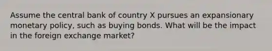 Assume the central bank of country X pursues an expansionary monetary policy, such as buying bonds. What will be the impact in the foreign exchange market?