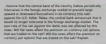 . Assume that the central bank of the country Zakow periodically intervenes in the foreign exchange market to prevent large upward or downward fluctuations in its currency (the zak) against the U.S. dollar. Today, the central bank announced that it would no longer intervene in the foreign exchange market. The spot rate of the zak against the dollar was not affected by this news. Will the news affect the premium on currency call options that are traded on the zak? Will the news affect the premium on currency put options that are traded on the zak? Explain.