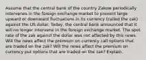 Assume that the central bank of the country Zakow periodically intervenes in the foreign exchange market to prevent large upward or downward fluctuations in its currency (called the zak) against the US dollar. Today, the central bank announced that it will no longer intervene in the foreign exchange market. The spot rate of the zak against the dollar was not affected by this news. Will the news affect the premium on currency call options that are traded on the zak? Will the news affect the premium on currency put options that are traded on the zak? Explain.