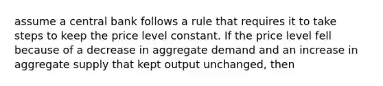 assume a central bank follows a rule that requires it to take steps to keep the price level constant. If the price level fell because of a decrease in aggregate demand and an increase in aggregate supply that kept output unchanged, then