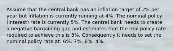 Assume that the central bank has an inflation target of 2% per year but inflation is currently running at 4%. The nominal policy (interest) rate is currently 5%. The central bank needs to create a negative bargaining gap and estimates that the real policy rate required to achieve this is 3%. Consequently it needs to set the nominal policy rate at: 6%. 7%. 8%. 4%.