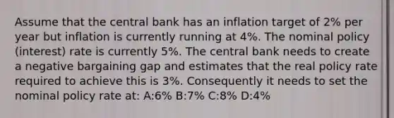 Assume that the central bank has an inflation target of 2% per year but inflation is currently running at 4%. The nominal policy (interest) rate is currently 5%. The central bank needs to create a negative bargaining gap and estimates that the real policy rate required to achieve this is 3%. Consequently it needs to set the nominal policy rate at: A:6% B:7% C:8% D:4%