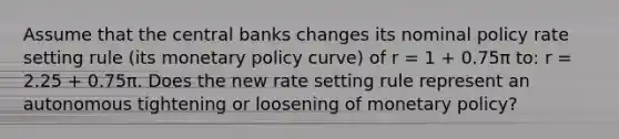 Assume that the central banks changes its nominal policy rate setting rule (its monetary policy curve) of r = 1 + 0.75π to: r = 2.25 + 0.75π. Does the new rate setting rule represent an autonomous tightening or loosening of monetary policy?