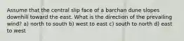 Assume that the central slip face of a barchan dune slopes downhill toward the east. What is the direction of the prevailing wind? a) north to south b) west to east c) south to north d) east to west