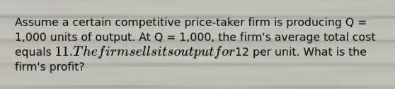 Assume a certain competitive price-taker firm is producing Q = 1,000 units of output. At Q = 1,000, the firm's average total cost equals 11. The firm sells its output for12 per unit. What is the firm's profit?