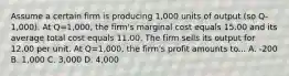 Assume a certain firm is producing 1,000 units of output (so Q-1,000). At Q=1,000, the firm's marginal cost equals 15.00 and its average total cost equals 11.00. The firm sells its output for 12.00 per unit. At Q=1,000, the firm's profit amounts to... A. -200 B. 1,000 C. 3,000 D. 4,000