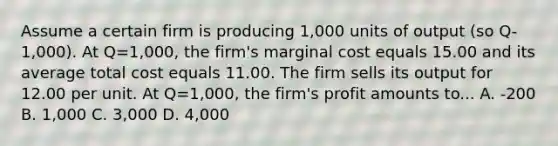 Assume a certain firm is producing 1,000 units of output (so Q-1,000). At Q=1,000, the firm's marginal cost equals 15.00 and its average total cost equals 11.00. The firm sells its output for 12.00 per unit. At Q=1,000, the firm's profit amounts to... A. -200 B. 1,000 C. 3,000 D. 4,000