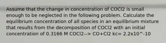 Assume that the change in concentration of COCl2 is small enough to be neglected in the following problem. Calculate the equilibrium concentration of all species in an equilibrium mixture that results from the decomposition of COCl2 with an initial concentration of 0.3166 M COCl2--> CO+Cl2 kc= 2.2x10^-10