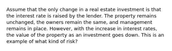 Assume that the only change in a real estate investment is that the interest rate is raised by the lender. The property remains unchanged, the owners remain the same, and management remains in place. However, with the increase in interest rates, the value of the property as an investment goes down. This is an example of what kind of risk?