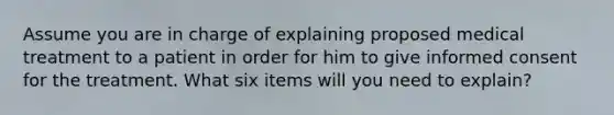 Assume you are in charge of explaining proposed medical treatment to a patient in order for him to give informed consent for the treatment. What six items will you need to explain?