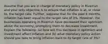 Assume that you are in charge of monetary policy in Riverrun and your only objective is to ensure that inflation is at, or close to, the target rate. Further, suppose that for the past 6 months, inflation has been equal to the target rate of 3%. However, the businesses operating in Riverrun have decreased their optimism about the economy, prompting them to decrease investment. Explain the following: (a) how will this decrease in optimism and investment affect inflation and (b) what monetary policy action should you take to bring inflation back to its target rate of 3%?