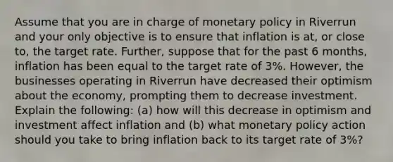 Assume that you are in charge of monetary policy in Riverrun and your only objective is to ensure that inflation is at, or close to, the target rate. Further, suppose that for the past 6 months, inflation has been equal to the target rate of 3%. However, the businesses operating in Riverrun have decreased their optimism about the economy, prompting them to decrease investment. Explain the following: (a) how will this decrease in optimism and investment affect inflation and (b) what monetary policy action should you take to bring inflation back to its target rate of 3%?