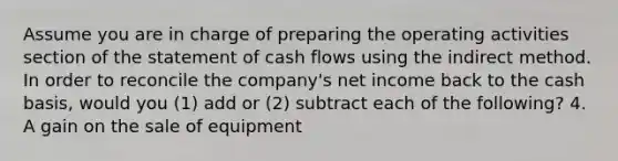 Assume you are in charge of preparing the operating activities section of the statement of cash flows using the indirect method. In order to reconcile the​ company's net income back to the cash​ basis, would you​ (1) add or​ (2) subtract each of the​ following? 4. A gain on the sale of equipment