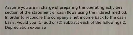 Assume you are in charge of preparing the operating activities section of the statement of cash flows using the indirect method. In order to reconcile the​ company's net income back to the cash​ basis, would you​ (1) add or​ (2) subtract each of the​ following? 2. Depreciation expense