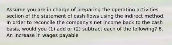 Assume you are in charge of preparing the operating activities section of the statement of cash flows using the indirect method. In order to reconcile the​ company's net income back to the cash​ basis, would you​ (1) add or​ (2) subtract each of the​ following? 6. An increase in wages payable