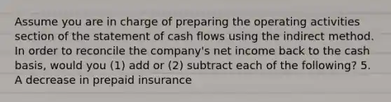 Assume you are in charge of preparing the operating activities section of the statement of cash flows using the indirect method. In order to reconcile the​ company's net income back to the cash​ basis, would you​ (1) add or​ (2) subtract each of the​ following? 5. A decrease in prepaid insurance