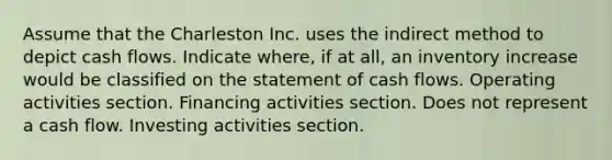 Assume that the Charleston Inc. uses the indirect method to depict cash flows. Indicate where, if at all, an inventory increase would be classified on the statement of cash flows. Operating activities section. Financing activities section. Does not represent a cash flow. Investing activities section.