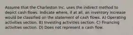 Assume that the Charleston Inc. uses the indirect method to depict cash flows. Indicate where, if at all, an inventory increase would be classified on the statement of cash flows. A) Operating activities section. B) Investing activities section. C) Financing activities section. D) Does not represent a cash flow.