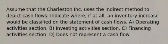 Assume that the Charleston Inc. uses the indirect method to depict cash flows. Indicate where, if at all, an inventory increase would be classified on the statement of cash flows. A) Operating activities section. B) Investing activities section. C) Financing activities section. D) Does not represent a cash flow.