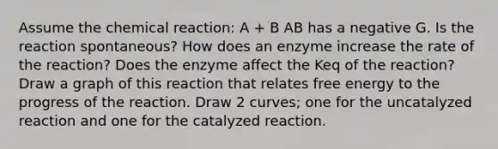 Assume the chemical reaction: A + B AB has a negative G. Is the reaction spontaneous? How does an enzyme increase the rate of the reaction? Does the enzyme affect the Keq of the reaction? Draw a graph of this reaction that relates free energy to the progress of the reaction. Draw 2 curves; one for the uncatalyzed reaction and one for the catalyzed reaction.