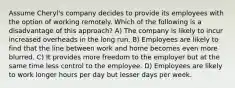 Assume Cheryl's company decides to provide its employees with the option of working remotely. Which of the following is a disadvantage of this approach? A) The company is likely to incur increased overheads in the long run. B) Employees are likely to find that the line between work and home becomes even more blurred. C) It provides more freedom to the employer but at the same time less control to the employee. D) Employees are likely to work longer hours per day but lesser days per week.