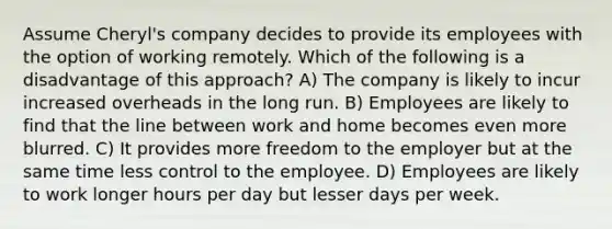 Assume Cheryl's company decides to provide its employees with the option of working remotely. Which of the following is a disadvantage of this approach? A) The company is likely to incur increased overheads in the long run. B) Employees are likely to find that the line between work and home becomes even more blurred. C) It provides more freedom to the employer but at the same time less control to the employee. D) Employees are likely to work longer hours per day but lesser days per week.