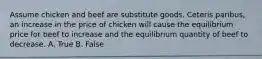 Assume chicken and beef are substitute goods. Ceteris paribus, an increase in the price of chicken will cause the equilibrium price for beef to increase and the equilibrium quantity of beef to decrease. A. True B. False