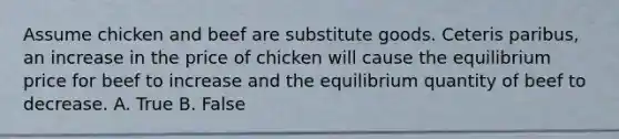 Assume chicken and beef are substitute goods. Ceteris paribus, an increase in the price of chicken will cause the equilibrium price for beef to increase and the equilibrium quantity of beef to decrease. A. True B. False