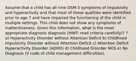 Assume that a child has all nine DSM-5 symptoms of impulsivity and hyperactivity and that most of these qualities were identified prior to age 7 and have impaired the functioning of the child in multiple settings. This child does not show any symptoms of inattentiveness. Given this information, what is the most appropriate diagnosis diagnosis (HINT: read criteria carefully)? ? a) Hyperactivity Disorder without Attention Deficit b) Childhood Impulsivity Disorder without Attention Deficit c) Attention Deficit Hyperactivity Disorder (ADHD) d) Childhood Disorder NOS e) No Diagnosis (V code of child management difficulties).