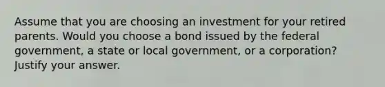 Assume that you are choosing an investment for your retired parents. Would you choose a bond issued by the federal government, a state or local government, or a corporation? Justify your answer.