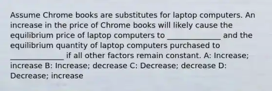 Assume Chrome books are substitutes for laptop computers. An increase in the price of Chrome books will likely cause the equilibrium price of laptop computers to ______________ and the equilibrium quantity of laptop computers purchased to ______________ if all other factors remain constant. A: Increase; increase B: Increase; decrease C: Decrease; decrease D: Decrease; increase