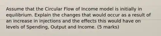 Assume that the Circular Flow of Income model is initially in equilibrium. Explain the changes that would occur as a result of an increase in injections and the effects this would have on levels of Spending, Output and Income. (5 marks)