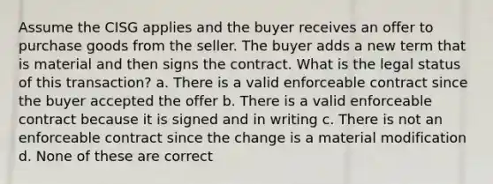 Assume the CISG applies and the buyer receives an offer to purchase goods from the seller. The buyer adds a new term that is material and then signs the contract. What is the legal status of this transaction? a. There is a valid enforceable contract since the buyer accepted the offer b. There is a valid enforceable contract because it is signed and in writing c. There is not an enforceable contract since the change is a material modification d. None of these are correct