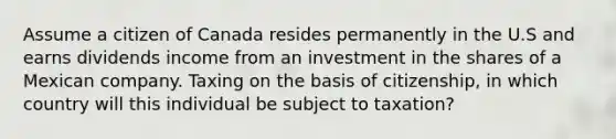 Assume a citizen of Canada resides permanently in the U.S and earns dividends income from an investment in the shares of a Mexican company. Taxing on the basis of citizenship, in which country will this individual be subject to taxation?