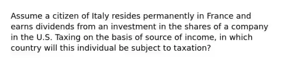 Assume a citizen of Italy resides permanently in France and earns dividends from an investment in the shares of a company in the U.S. Taxing on the basis of source of income, in which country will this individual be subject to taxation?