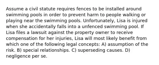 Assume a civil statute requires fences to be installed around swimming pools in order to prevent harm to people walking or playing near the swimming pools. Unfortunately, Lisa is injured when she accidentally falls into a unfenced swimming pool. If Lisa files a lawsuit against the property owner to receive compensation for her injuries, Lisa will most likely benefit from which one of the following legal concepts: A) assumption of the risk. B) special relationships. C) superseding causes. D) negligence per se.