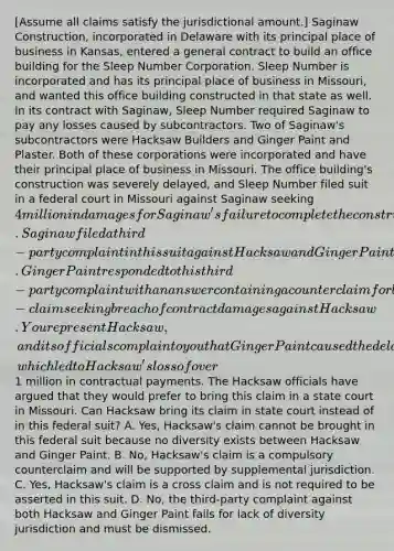 [Assume all claims satisfy the jurisdictional amount.] Saginaw Construction, incorporated in Delaware with its principal place of business in Kansas, entered a general contract to build an office building for the Sleep Number Corporation. Sleep Number is incorporated and has its principal place of business in Missouri, and wanted this office building constructed in that state as well. In its contract with Saginaw, Sleep Number required Saginaw to pay any losses caused by subcontractors. Two of Saginaw's subcontractors were Hacksaw Builders and Ginger Paint and Plaster. Both of these corporations were incorporated and have their principal place of business in Missouri. The office building's construction was severely delayed, and Sleep Number filed suit in a federal court in Missouri against Saginaw seeking 4 million in damages for Saginaw's failure to complete the construction in a timely manner. Saginaw filed a third-party complaint in this suit against Hacksaw and Ginger Paint contending that these subcontractors were liable to it for all or part of what it might be liable to Sleep Number. Ginger Paint responded to this third-party complaint with an answer containing a counterclaim for breach of contract damages against Saginaw and a cross-claim seeking breach of contract damages against Hacksaw. You represent Hacksaw, and its officials complain to you that Ginger Paint caused the delays in construction, which led to Hacksaw's loss of over1 million in contractual payments. The Hacksaw officials have argued that they would prefer to bring this claim in a state court in Missouri. Can Hacksaw bring its claim in state court instead of in this federal suit? A. Yes, Hacksaw's claim cannot be brought in this federal suit because no diversity exists between Hacksaw and Ginger Paint. B. No, Hacksaw's claim is a compulsory counterclaim and will be supported by supplemental jurisdiction. C. Yes, Hacksaw's claim is a cross claim and is not required to be asserted in this suit. D. No, the third-party complaint against both Hacksaw and Ginger Paint fails for lack of diversity jurisdiction and must be dismissed.