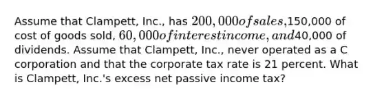 Assume that Clampett, Inc., has 200,000 of sales,150,000 of cost of goods sold, 60,000 of interest income, and40,000 of dividends. Assume that Clampett, Inc., never operated as a C corporation and that the corporate tax rate is 21 percent. What is Clampett, Inc.'s excess net passive income tax?