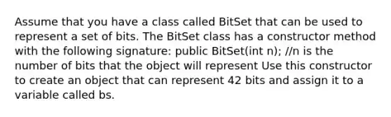 Assume that you have a class called BitSet that can be used to represent a set of bits. The BitSet class has a constructor method with the following signature: public BitSet(int n); //n is the number of bits that the object will represent Use this constructor to create an object that can represent 42 bits and assign it to a variable called bs.