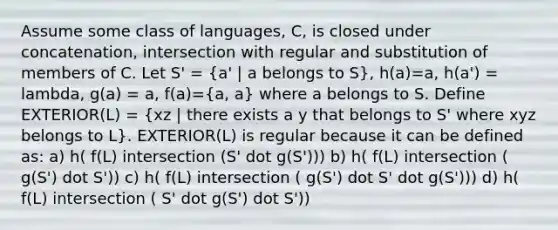 Assume some class of languages, C, is closed under concatenation, intersection with regular and substitution of members of C. Let S' = (a' | a belongs to S), h(a)=a, h(a') = lambda, g(a) = a, f(a)=(a, a) where a belongs to S. Define EXTERIOR(L) = (xz | there exists a y that belongs to S' where xyz belongs to L). EXTERIOR(L) is regular because it can be defined as: a) h( f(L) intersection (S' dot g(S'))) b) h( f(L) intersection ( g(S') dot S')) c) h( f(L) intersection ( g(S') dot S' dot g(S'))) d) h( f(L) intersection ( S' dot g(S') dot S'))