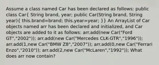 Assume a class named Car has been declared as follows: public class Car( String brand, year; public Car(String brand, String year){ this.brand=brand; this.year=year; )} An ArrayList of Car objects named arr has been declared and initialized, and Car objects are added to it as follows: arr.add(new Car("Ford GT","2002")); arr.add(new Car("Mercedes CLK-GTR","1996")); arr.add(1,new Car("BMW Z8","2007")); arr.add(0,new Car("Ferrari Enzo","2010")); arr.add(2,new Car("McLaren","1992")); What does arr now contain?