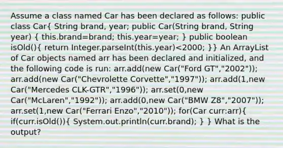 Assume a class named Car has been declared as follows: public class Car( String brand, year; public Car(String brand, String year) { this.brand=brand; this.year=year; ) public boolean isOld()( return Integer.parseInt(this.year)<2000; )} An ArrayList of Car objects named arr has been declared and initialized, and the following code is run: arr.add(new Car("Ford GT","2002")); arr.add(new Car("Chevrolette Corvette","1997")); arr.add(1,new Car("Mercedes CLK-GTR","1996")); arr.set(0,new Car("McLaren","1992")); arr.add(0,new Car("BMW Z8","2007")); arr.set(1,new Car("Ferrari Enzo","2010")); for(Car curr:arr)( if(curr.isOld()){ System.out.println(curr.brand); ) } What is the output?